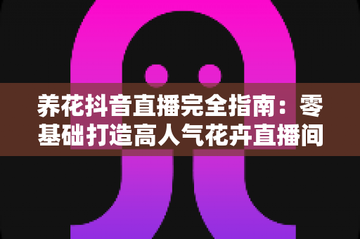 养花抖音直播完全指南：零基础打造高人气花卉直播间的实战秘籍