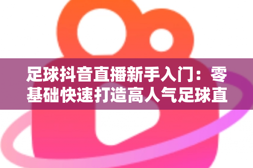 足球抖音直播新手入门：零基础快速打造高人气足球直播间的实战指南