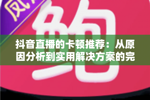 抖音直播的卡顿推荐:从原因分析到实用解决方案的完整指南 抖音直播的卡顿推荐:从原因分析到实用解决方案的完整指南