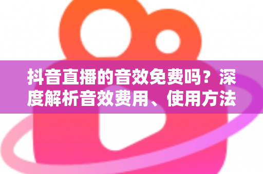 抖音直播的音效免费吗?深度解析音效费用、使用方法与实用技巧 抖音直播的音效免费吗?深度解析音效费用、使用方法与实用技巧