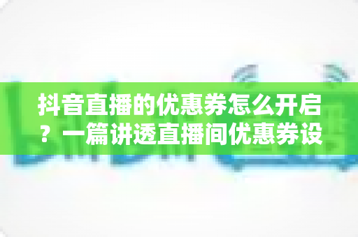 抖音直播的优惠券怎么开启？一篇讲透直播间优惠券设置与营销玩法