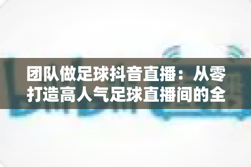 团队做足球抖音直播：从零打造高人气足球直播间的全流程运营指南