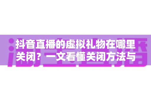 抖音直播的虚拟礼物在哪里关闭？一文看懂关闭方法与防误触技巧全解析