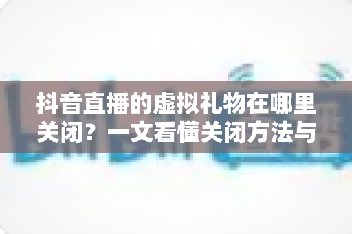 抖音直播的虚拟礼物在哪里关闭？一文看懂关闭方法与防误触技巧全解析