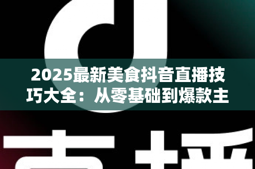 2025最新美食抖音直播技巧大全:从零基础到爆款主播的实战指南 2025最新美食抖音直播技巧大全:从零基础到爆款主播的实战指南
