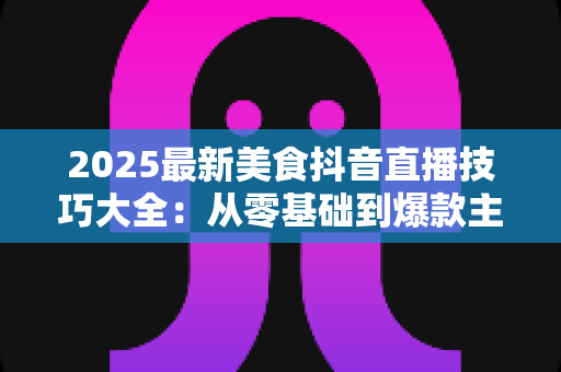 2025最新美食抖音直播技巧大全:从零基础到爆款主播的实战指南 2025最新美食抖音直播技巧大全:从零基础到爆款主播的实战指南