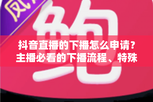 抖音直播的下播怎么申请？主播必看的下播流程、特殊场景与常见问题全指南