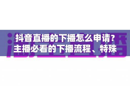 抖音直播的下播怎么申请？主播必看的下播流程、特殊场景与常见问题全指南