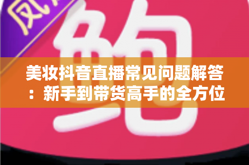 美妆抖音直播常见问题解答:新手到带货高手的全方位实战指南 美妆抖音直播常见问题解答:新手到带货高手的全方位实战指南
