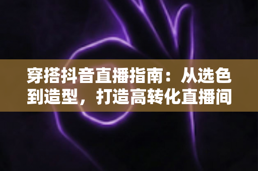 穿搭抖音直播指南:从选色到造型,打造高转化直播间形象的完整攻略 穿搭抖音直播指南:从选色到造型,打造高转化直播间形象的完整攻略