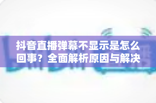 抖音直播弹幕不显示是怎么回事?全面解析原因与解决方法,助你畅快看播无烦恼 抖音直播弹幕不显示是怎么回事?全面解析原因与解决方法,助你畅快看播无烦恼