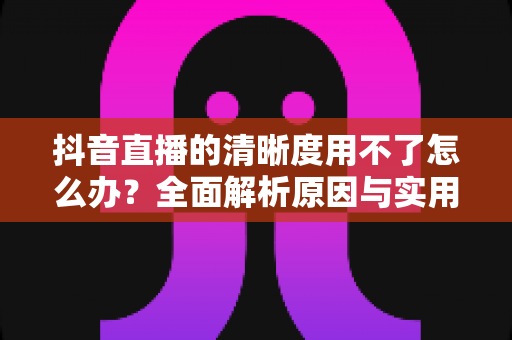 抖音直播的清晰度用不了怎么办?全面解析原因与实用解决方案 抖音直播的清晰度用不了怎么办?全面解析原因与实用解决方案