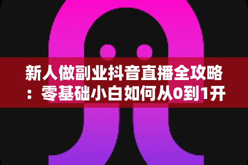 新人做副业抖音直播全攻略:零基础小白如何从0到1开启直播赚钱之路 新人做副业抖音直播全攻略:零基础小白如何从0到1开启直播赚钱之路