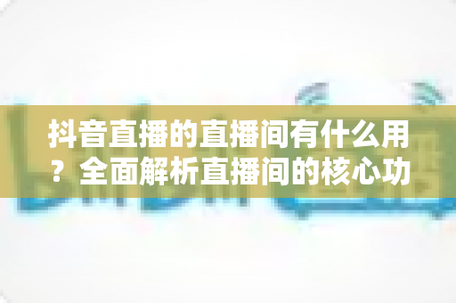抖音直播的直播间有什么用?全面解析直播间的核心功能与实用价值 抖音直播的直播间有什么用?全面解析直播间的核心功能与实用价值