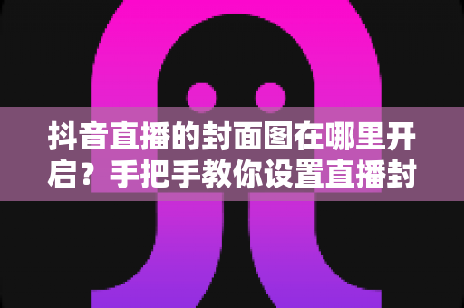 抖音直播的封面图在哪里开启？手把手教你设置直播封面，让直播间流量轻松翻倍
