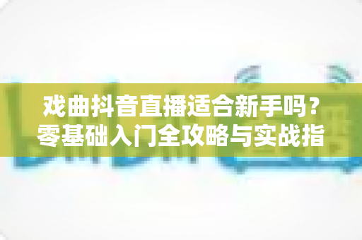 戏曲抖音直播适合新手吗?零基础入门全攻略与实战指南揭秘 戏曲抖音直播适合新手吗?零基础入门全攻略与实战指南揭秘