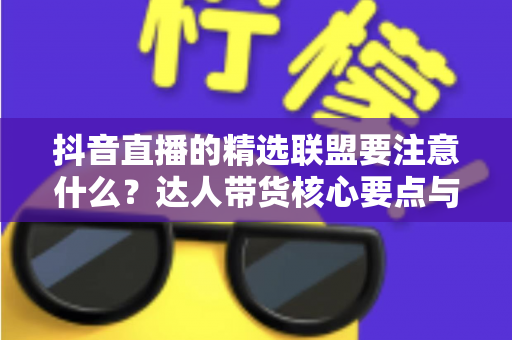 抖音直播的精选联盟要注意什么?达人带货核心要点与避坑指南全解析 抖音直播的精选联盟要注意什么?达人带货核心要点与避坑指南全解析