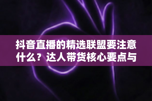 抖音直播的精选联盟要注意什么？达人带货核心要点与避坑指南全解析