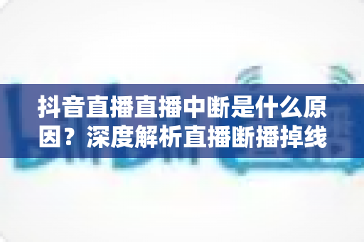 抖音直播直播中断是什么原因？深度解析直播断播掉线的幕后元凶与实用解决方案