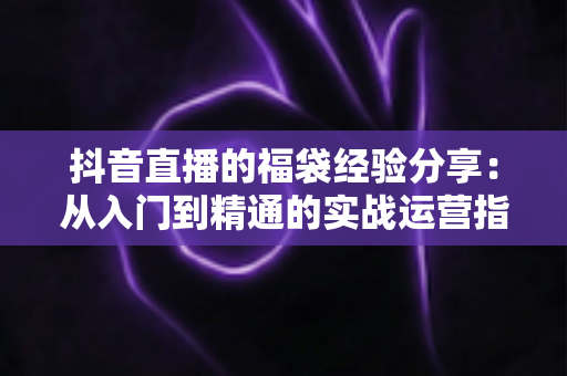 抖音直播的福袋经验分享：从入门到精通的实战运营指南，助你快速提升直播间人气与互动率