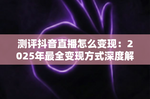 测评抖音直播怎么变现:2025年最全变现方式深度解析与实战指南 测评抖音直播怎么变现:2025年最全变现方式深度解析与实战指南