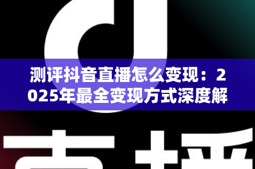 测评抖音直播怎么变现:2025年最全变现方式深度解析与实战指南 测评抖音直播怎么变现:2025年最全变现方式深度解析与实战指南