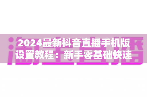 2024最新抖音直播手机版设置教程:新手零基础快速开播全攻略 2024最新抖音直播手机版设置教程:新手零基础快速开播全攻略