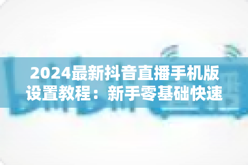 2024最新抖音直播手机版设置教程:新手零基础快速开播全攻略 2024最新抖音直播手机版设置教程:新手零基础快速开播全攻略