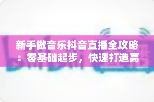 新手做音乐抖音直播全攻略:零基础起步,快速打造高人气音乐直播间 新手做音乐抖音直播全攻略:零基础起步,快速打造高人气音乐直播间