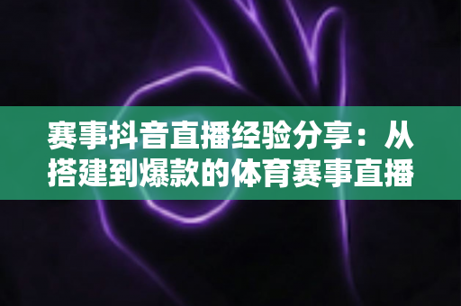 赛事抖音直播经验分享：从搭建到爆款的体育赛事直播实战全攻略