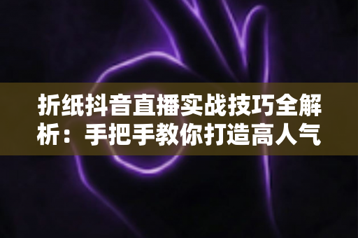 折纸抖音直播实战技巧全解析:手把手教你打造高人气手工艺直播间 折纸抖音直播实战技巧全解析:手把手教你打造高人气手工艺直播间