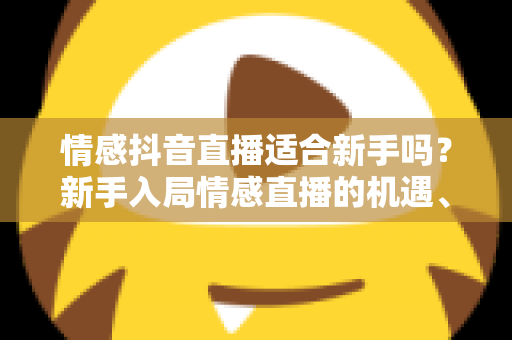 情感抖音直播适合新手吗？新手入局情感直播的机遇、挑战与实战全攻略