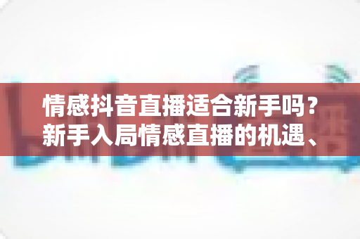 情感抖音直播适合新手吗？新手入局情感直播的机遇、挑战与实战全攻略