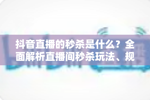 抖音直播的秒杀是什么？全面解析直播间秒杀玩法、规则与实战技巧