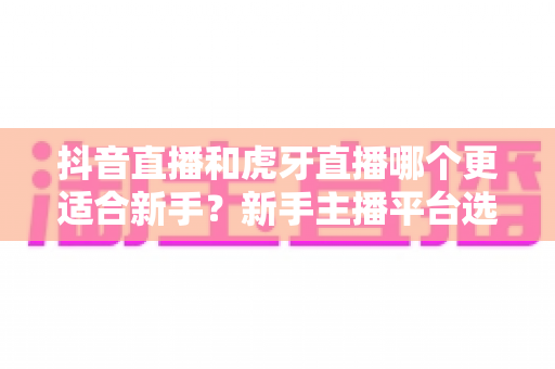 抖音直播和虎牙直播哪个更适合新手?新手主播平台选择全攻略与实战避坑指南 抖音直播和虎牙直播哪个更适合新手?新手主播平台选择全攻略与实战避坑指南