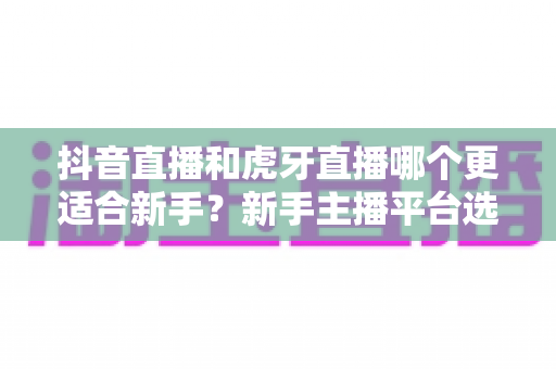 抖音直播和虎牙直播哪个更适合新手?新手主播平台选择全攻略与实战避坑指南 抖音直播和虎牙直播哪个更适合新手?新手主播平台选择全攻略与实战避坑指南