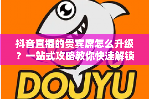 抖音直播的贵宾席怎么升级?一站式攻略教你快速解锁专属特权与尊贵体验 抖音直播的贵宾席怎么升级?一站式攻略教你快速解锁专属特权与尊贵体验