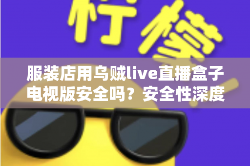服装店用乌贼live直播盒子电视版安全吗？安全性深度解析与实用防护指南