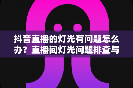 抖音直播的灯光有问题怎么办？直播间灯光问题排查与解决方案全攻略