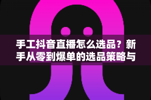 手工抖音直播怎么选品?新手从零到爆单的选品策略与实操指南全解析 手工抖音直播怎么选品?新手从零到爆单的选品策略与实操指南全解析