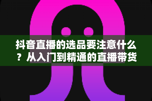 抖音直播的选品要注意什么?从入门到精通的直播带货选品全攻略 抖音直播的选品要注意什么?从入门到精通的直播带货选品全攻略