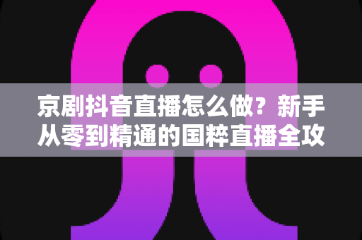 京剧抖音直播怎么做?新手从零到精通的国粹直播全攻略 京剧抖音直播怎么做?新手从零到精通的国粹直播全攻略