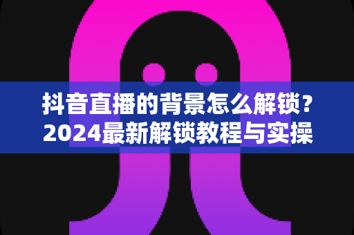 抖音直播的背景怎么解锁?2024最新解锁教程与实操技巧全攻略 抖音直播的背景怎么解锁?2024最新解锁教程与实操技巧全攻略