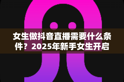 女生做抖音直播需要什么条件?2025年新手女生开启抖音直播全攻略 女生做抖音直播需要什么条件?2025年新手女生开启抖音直播全攻略