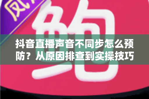 抖音直播声音不同步怎么预防?从原因排查到实操技巧的完整解决方案 抖音直播声音不同步怎么预防?从原因排查到实操技巧的完整解决方案