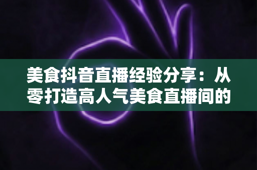 美食抖音直播经验分享:从零打造高人气美食直播间的全流程实战指南 美食抖音直播经验分享:从零打造高人气美食直播间的全流程实战指南