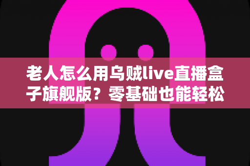 老人怎么用乌贼live直播盒子旗舰版?零基础也能轻松上手的完整使用指南 老人怎么用乌贼live直播盒子旗舰版?零基础也能轻松上手的完整使用指南