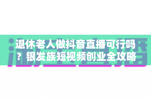 退休老人做抖音直播可行吗？银发族短视频创业全攻略与真实前景分析