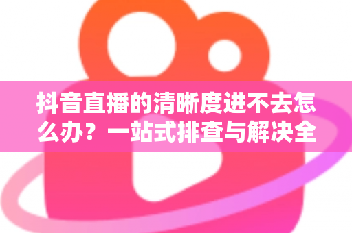 抖音直播的清晰度进不去怎么办?一站式排查与解决全攻略 抖音直播的清晰度进不去怎么办?一站式排查与解决全攻略