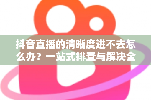 抖音直播的清晰度进不去怎么办?一站式排查与解决全攻略 抖音直播的清晰度进不去怎么办?一站式排查与解决全攻略
